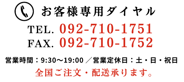 お客様専用ダイヤル TEL.092-921-1996/FAX.092-986-5749 営業時間 9:30～19:00/定休日 土・日・祝日 全国ご注文・配送承ります。